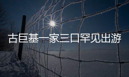 保姆大基一家三见出口罕阵仗游 古巨三个随行